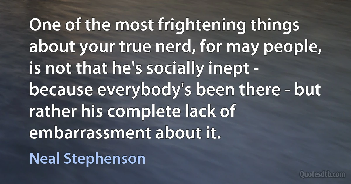 One of the most frightening things about your true nerd, for may people, is not that he's socially inept - because everybody's been there - but rather his complete lack of embarrassment about it. (Neal Stephenson)