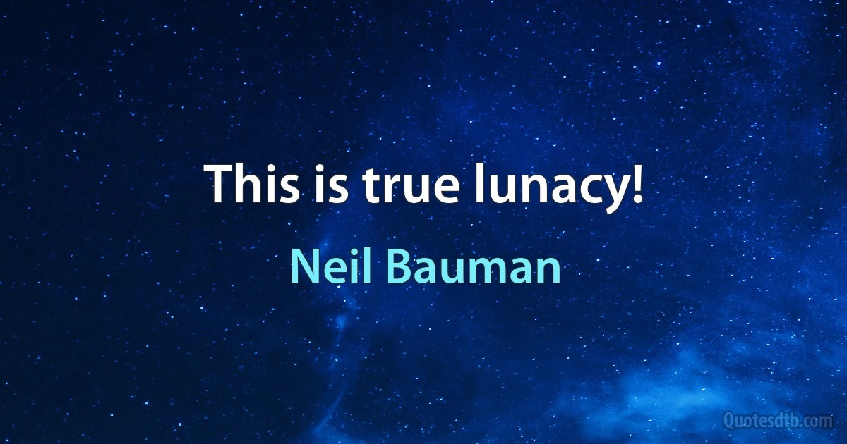 This is true lunacy! (Neil Bauman)