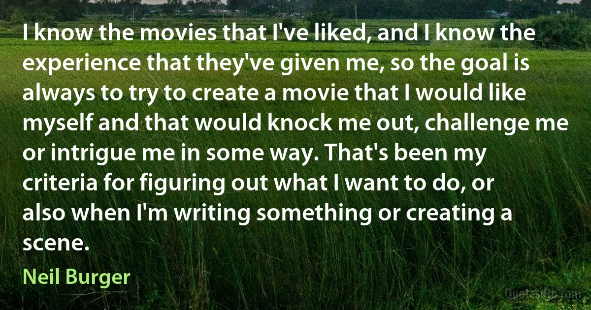 I know the movies that I've liked, and I know the experience that they've given me, so the goal is always to try to create a movie that I would like myself and that would knock me out, challenge me or intrigue me in some way. That's been my criteria for figuring out what I want to do, or also when I'm writing something or creating a scene. (Neil Burger)