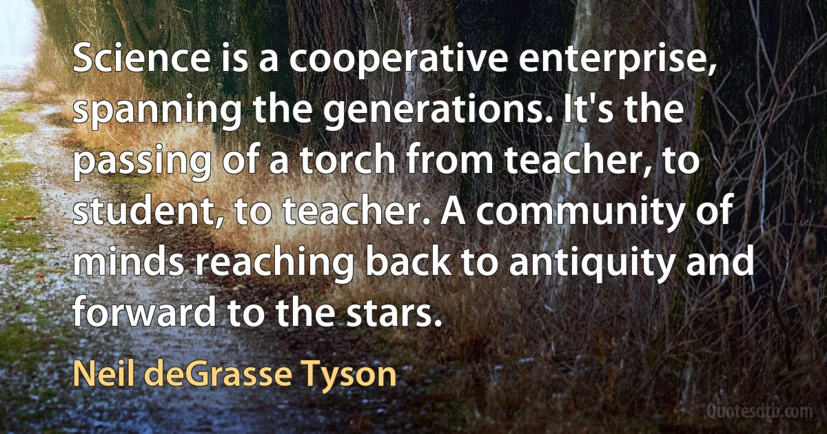 Science is a cooperative enterprise, spanning the generations. It's the passing of a torch from teacher, to student, to teacher. A community of minds reaching back to antiquity and forward to the stars. (Neil deGrasse Tyson)