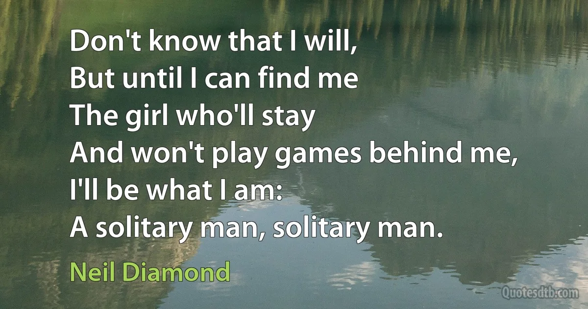 Don't know that I will,
But until I can find me
The girl who'll stay
And won't play games behind me,
I'll be what I am:
A solitary man, solitary man. (Neil Diamond)