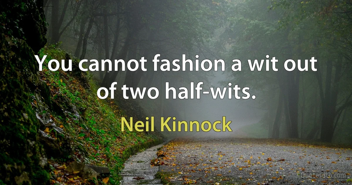 You cannot fashion a wit out of two half-wits. (Neil Kinnock)