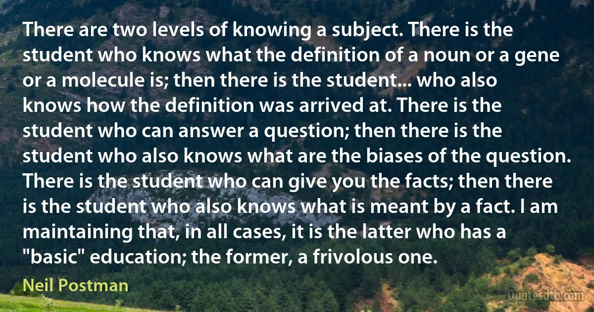 There are two levels of knowing a subject. There is the student who knows what the definition of a noun or a gene or a molecule is; then there is the student... who also knows how the definition was arrived at. There is the student who can answer a question; then there is the student who also knows what are the biases of the question. There is the student who can give you the facts; then there is the student who also knows what is meant by a fact. I am maintaining that, in all cases, it is the latter who has a "basic" education; the former, a frivolous one. (Neil Postman)