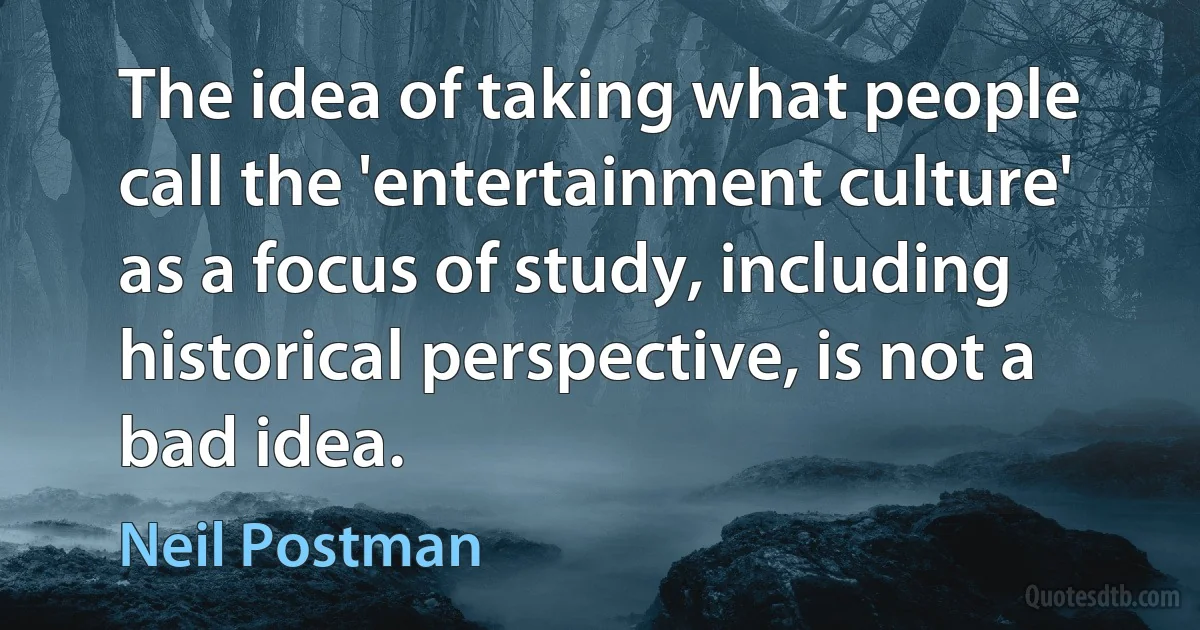 The idea of taking what people call the 'entertainment culture' as a focus of study, including historical perspective, is not a bad idea. (Neil Postman)