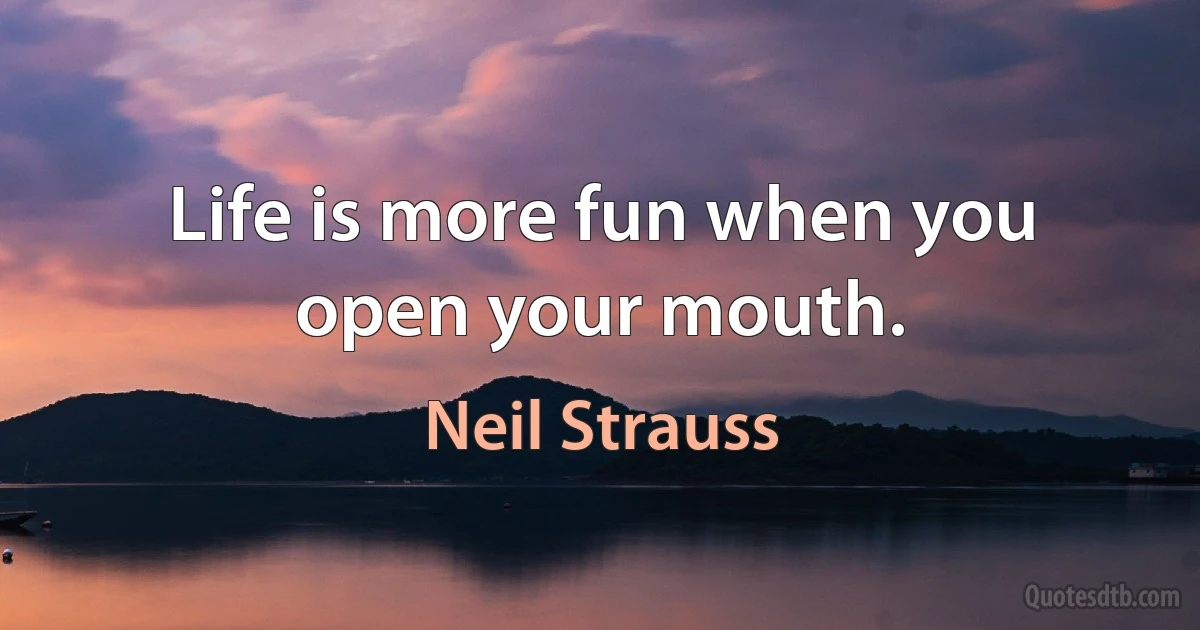 Life is more fun when you open your mouth. (Neil Strauss)