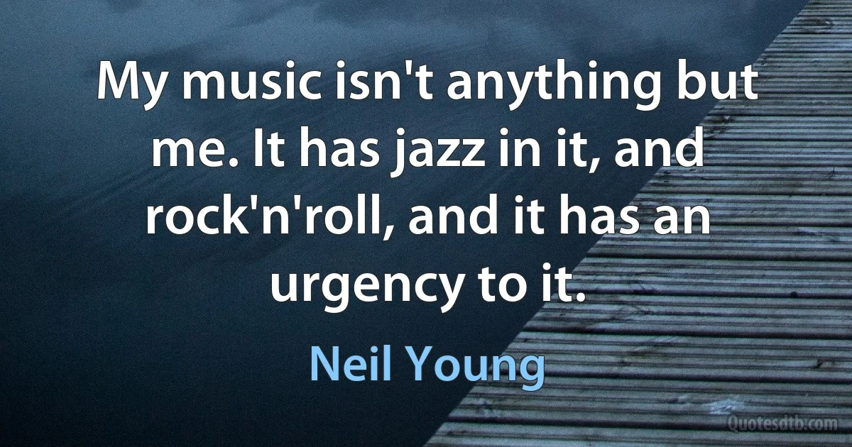 My music isn't anything but me. It has jazz in it, and rock'n'roll, and it has an urgency to it. (Neil Young)