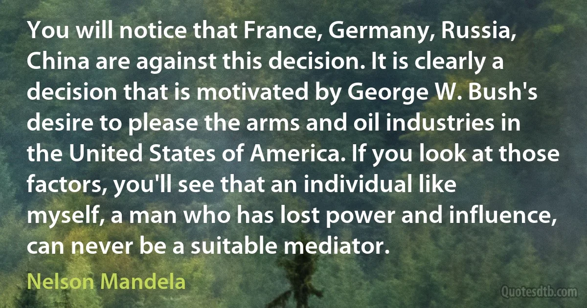 You will notice that France, Germany, Russia, China are against this decision. It is clearly a decision that is motivated by George W. Bush's desire to please the arms and oil industries in the United States of America. If you look at those factors, you'll see that an individual like myself, a man who has lost power and influence, can never be a suitable mediator. (Nelson Mandela)