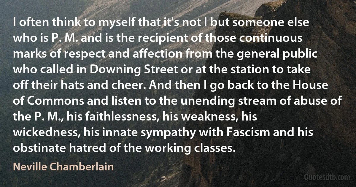 I often think to myself that it's not I but someone else who is P. M. and is the recipient of those continuous marks of respect and affection from the general public who called in Downing Street or at the station to take off their hats and cheer. And then I go back to the House of Commons and listen to the unending stream of abuse of the P. M., his faithlessness, his weakness, his wickedness, his innate sympathy with Fascism and his obstinate hatred of the working classes. (Neville Chamberlain)