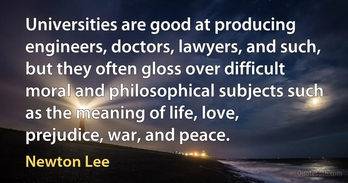 Universities are good at producing engineers, doctors, lawyers, and such, but they often gloss over difficult moral and philosophical subjects such as the meaning of life, love, prejudice, war, and peace. (Newton Lee)