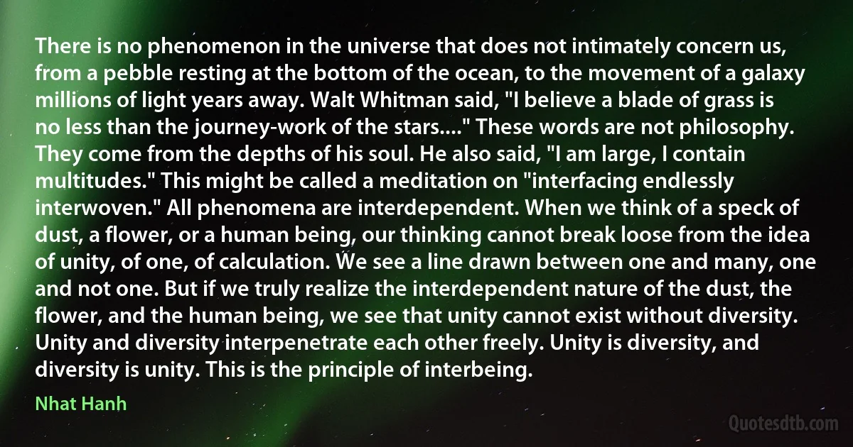 There is no phenomenon in the universe that does not intimately concern us, from a pebble resting at the bottom of the ocean, to the movement of a galaxy millions of light years away. Walt Whitman said, "I believe a blade of grass is no less than the journey-work of the stars...." These words are not philosophy. They come from the depths of his soul. He also said, "I am large, I contain multitudes." This might be called a meditation on "interfacing endlessly interwoven." All phenomena are interdependent. When we think of a speck of dust, a flower, or a human being, our thinking cannot break loose from the idea of unity, of one, of calculation. We see a line drawn between one and many, one and not one. But if we truly realize the interdependent nature of the dust, the flower, and the human being, we see that unity cannot exist without diversity. Unity and diversity interpenetrate each other freely. Unity is diversity, and diversity is unity. This is the principle of interbeing. (Nhat Hanh)