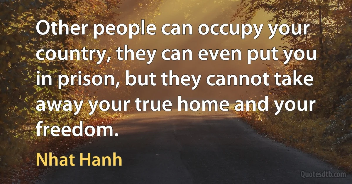 Other people can occupy your country, they can even put you in prison, but they cannot take away your true home and your freedom. (Nhat Hanh)