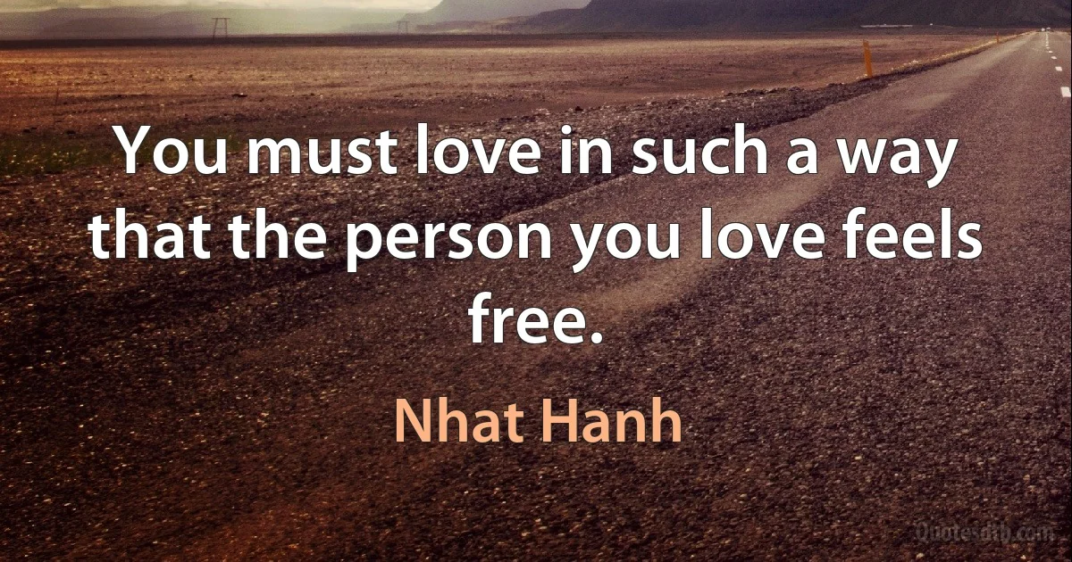 You must love in such a way that the person you love feels free. (Nhat Hanh)