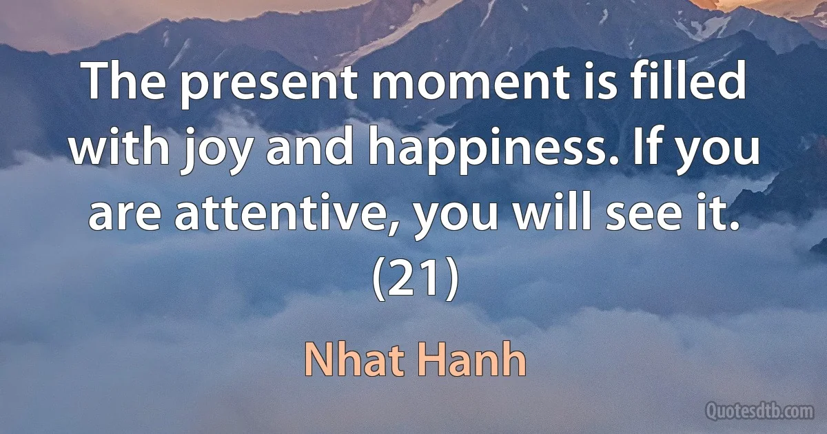 The present moment is filled with joy and happiness. If you are attentive, you will see it. (21) (Nhat Hanh)