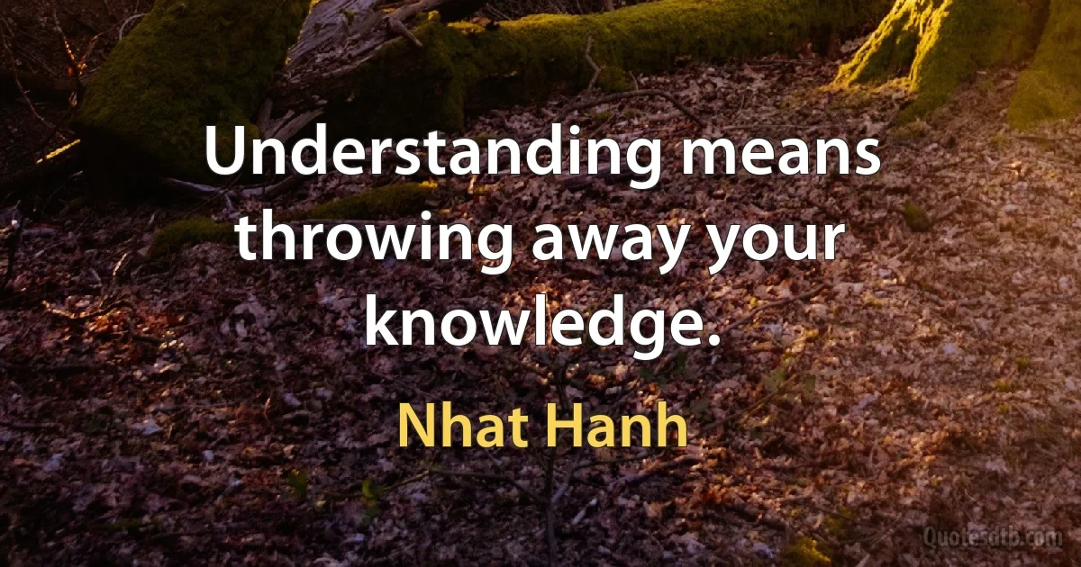 Understanding means throwing away your knowledge. (Nhat Hanh)