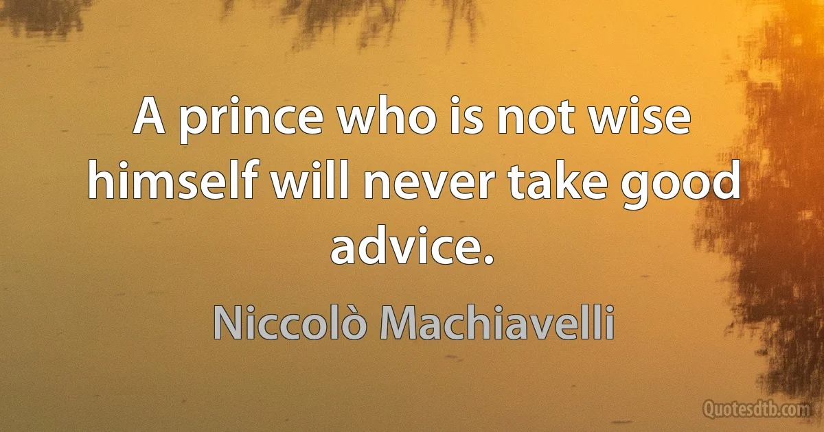 A prince who is not wise himself will never take good advice. (Niccolò Machiavelli)