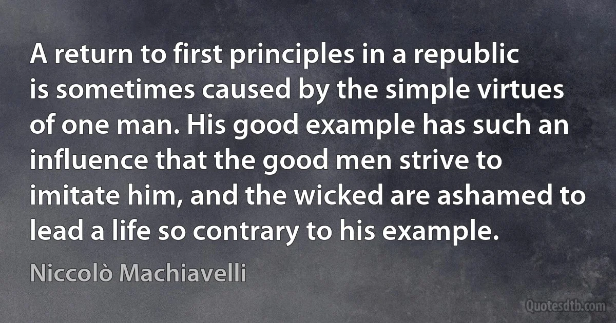 A return to first principles in a republic is sometimes caused by the simple virtues of one man. His good example has such an influence that the good men strive to imitate him, and the wicked are ashamed to lead a life so contrary to his example. (Niccolò Machiavelli)