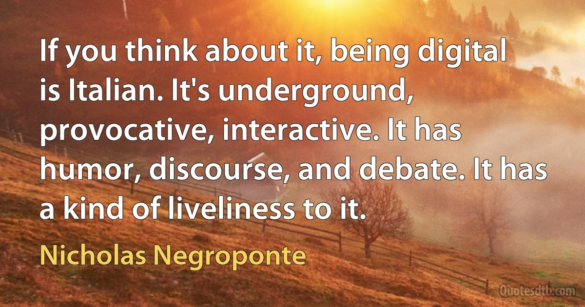 If you think about it, being digital is Italian. It's underground, provocative, interactive. It has humor, discourse, and debate. It has a kind of liveliness to it. (Nicholas Negroponte)