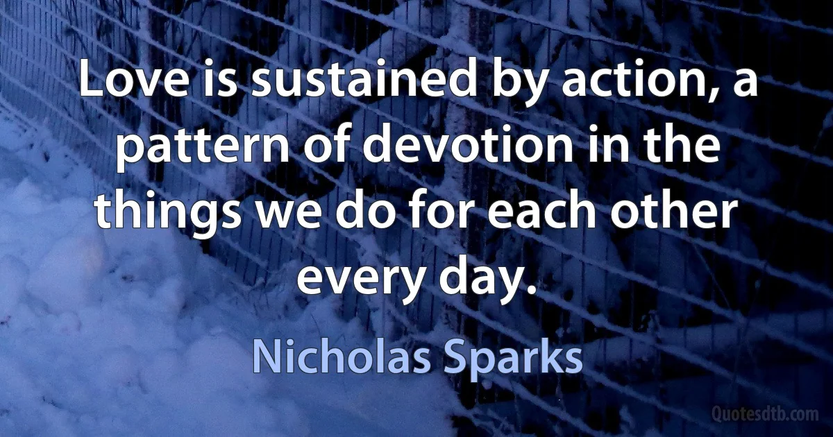 Love is sustained by action, a pattern of devotion in the things we do for each other every day. (Nicholas Sparks)