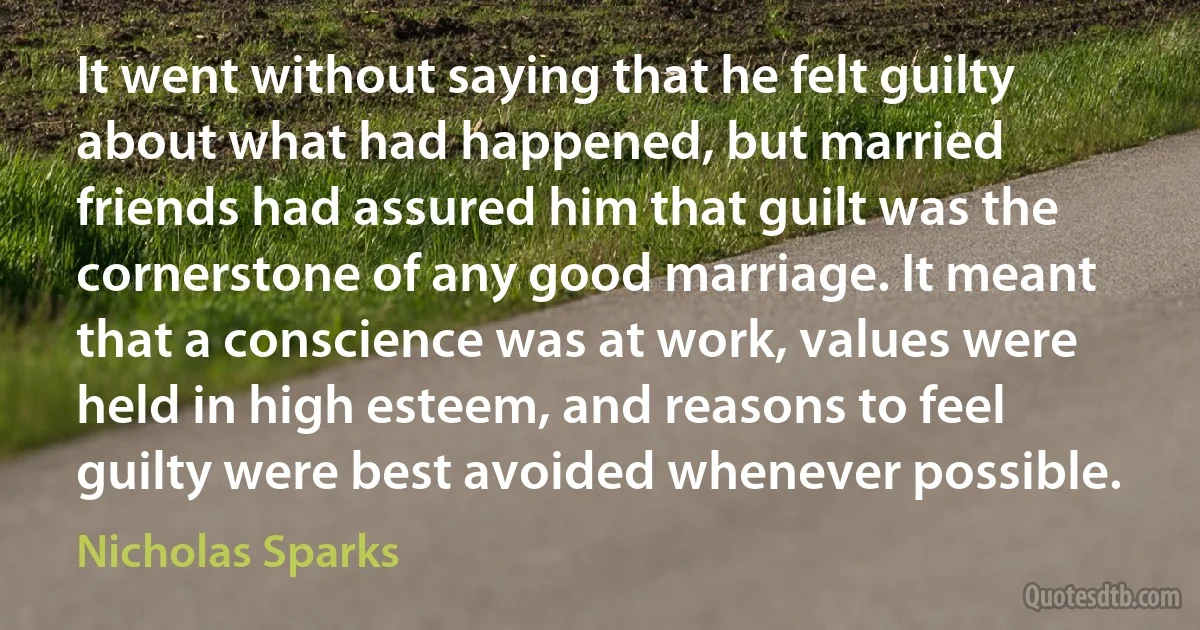 It went without saying that he felt guilty about what had happened, but married friends had assured him that guilt was the cornerstone of any good marriage. It meant that a conscience was at work, values were held in high esteem, and reasons to feel guilty were best avoided whenever possible. (Nicholas Sparks)