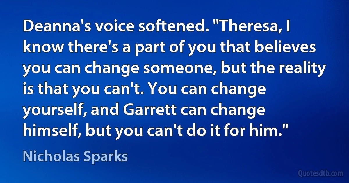 Deanna's voice softened. "Theresa, I know there's a part of you that believes you can change someone, but the reality is that you can't. You can change yourself, and Garrett can change himself, but you can't do it for him." (Nicholas Sparks)