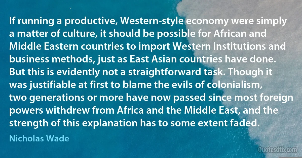 If running a productive, Western-style economy were simply a matter of culture, it should be possible for African and Middle Eastern countries to import Western institutions and business methods, just as East Asian countries have done. But this is evidently not a straightforward task. Though it was justifiable at first to blame the evils of colonialism, two generations or more have now passed since most foreign powers withdrew from Africa and the Middle East, and the strength of this explanation has to some extent faded. (Nicholas Wade)