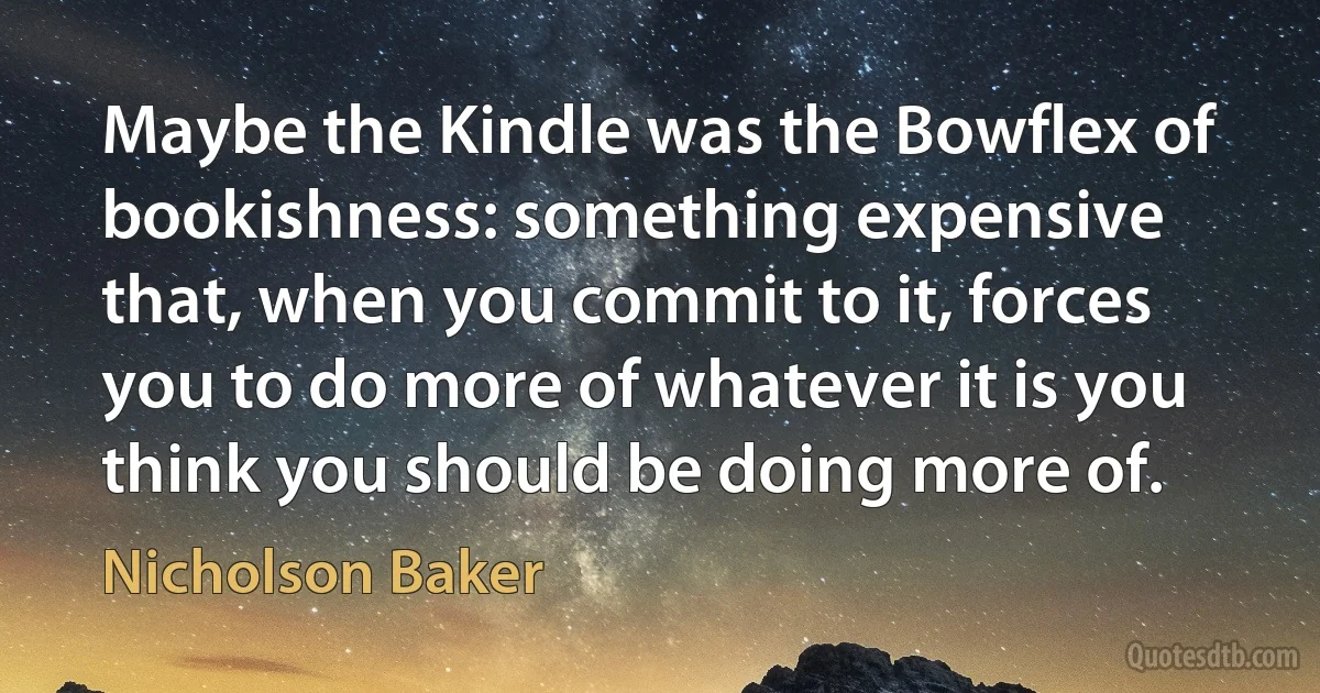 Maybe the Kindle was the Bowflex of bookishness: something expensive that, when you commit to it, forces you to do more of whatever it is you think you should be doing more of. (Nicholson Baker)