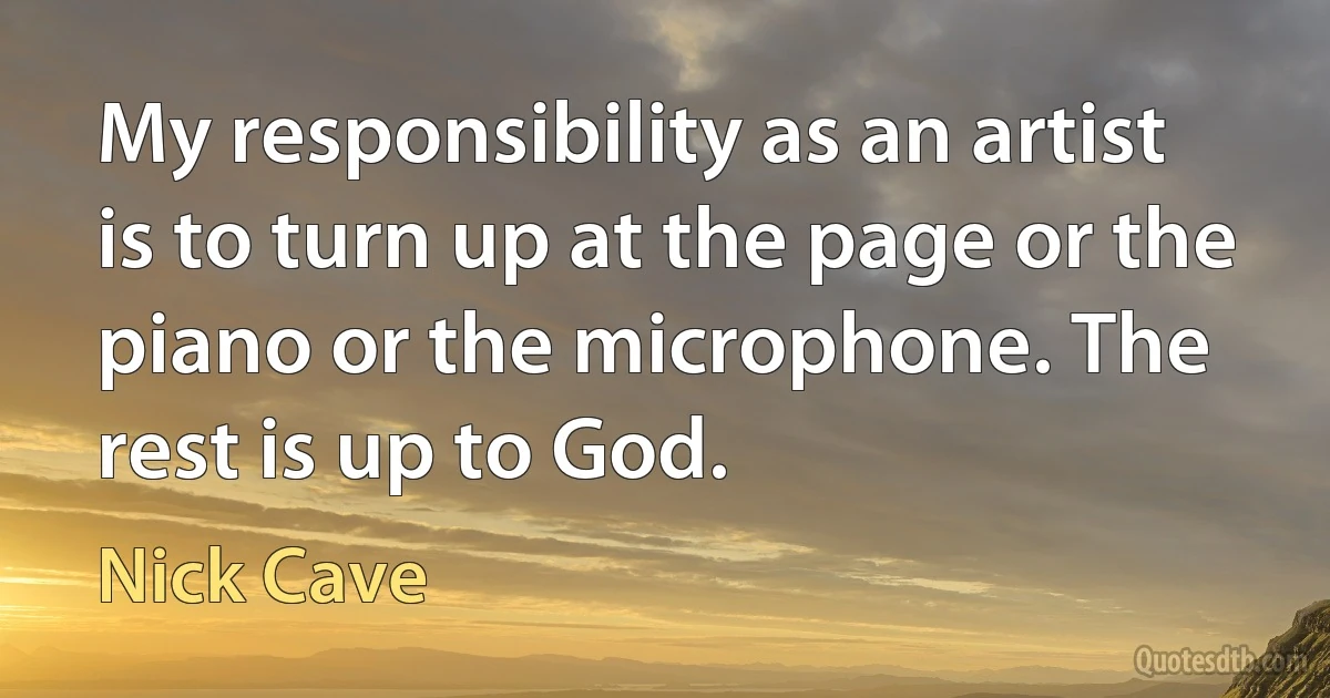 My responsibility as an artist is to turn up at the page or the piano or the microphone. The rest is up to God. (Nick Cave)