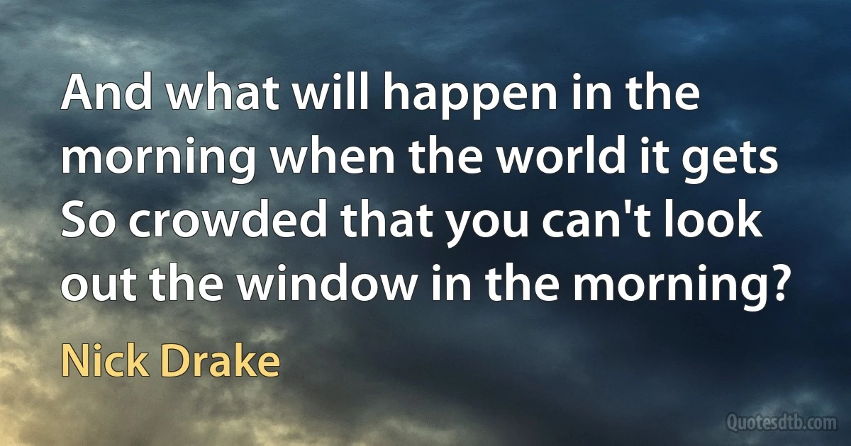 And what will happen in the morning when the world it gets
So crowded that you can't look out the window in the morning? (Nick Drake)