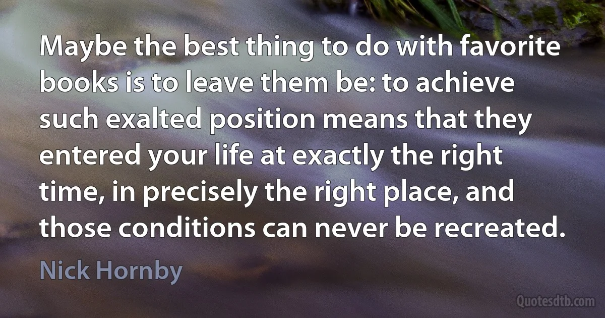 Maybe the best thing to do with favorite books is to leave them be: to achieve such exalted position means that they entered your life at exactly the right time, in precisely the right place, and those conditions can never be recreated. (Nick Hornby)