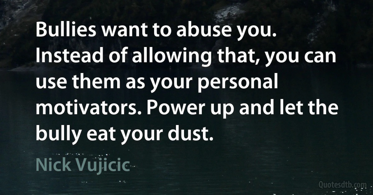 Bullies want to abuse you. Instead of allowing that, you can use them as your personal motivators. Power up and let the bully eat your dust. (Nick Vujicic)