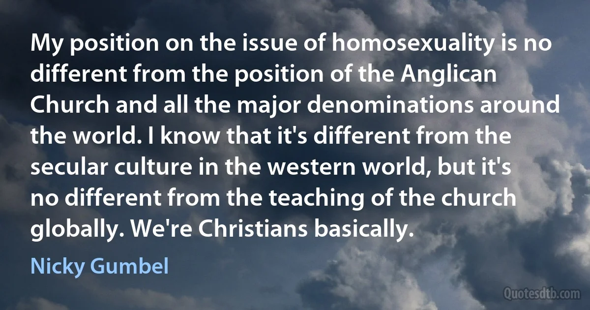 My position on the issue of homosexuality is no different from the position of the Anglican Church and all the major denominations around the world. I know that it's different from the secular culture in the western world, but it's no different from the teaching of the church globally. We're Christians basically. (Nicky Gumbel)