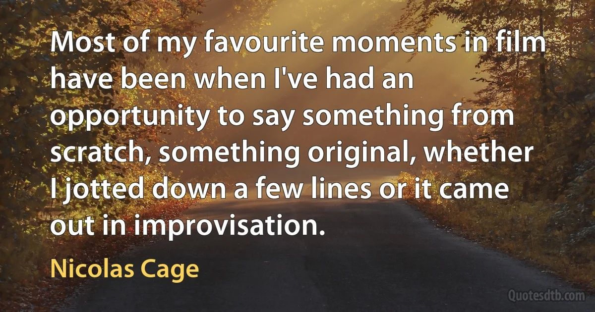 Most of my favourite moments in film have been when I've had an opportunity to say something from scratch, something original, whether I jotted down a few lines or it came out in improvisation. (Nicolas Cage)