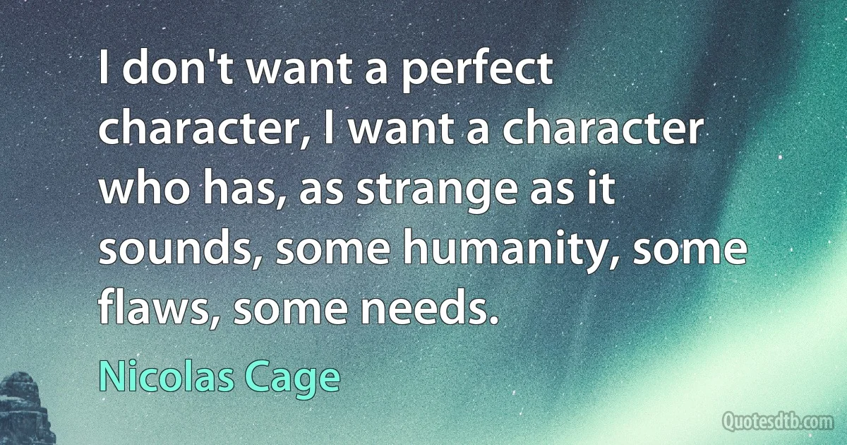 I don't want a perfect character, I want a character who has, as strange as it sounds, some humanity, some flaws, some needs. (Nicolas Cage)