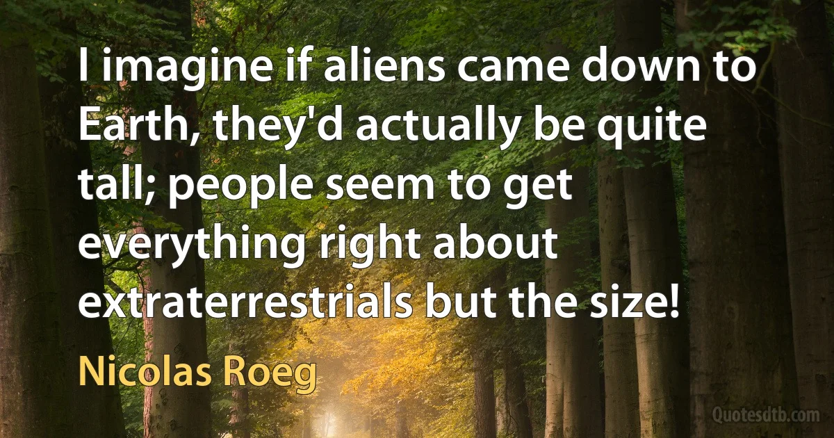 I imagine if aliens came down to Earth, they'd actually be quite tall; people seem to get everything right about extraterrestrials but the size! (Nicolas Roeg)