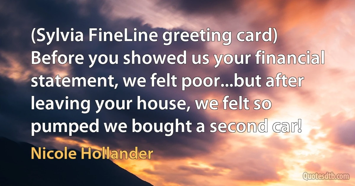 (Sylvia FineLine greeting card) Before you showed us your financial statement, we felt poor...but after leaving your house, we felt so pumped we bought a second car! (Nicole Hollander)