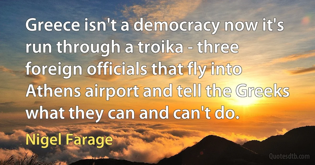 Greece isn't a democracy now it's run through a troika - three foreign officials that fly into Athens airport and tell the Greeks what they can and can't do. (Nigel Farage)