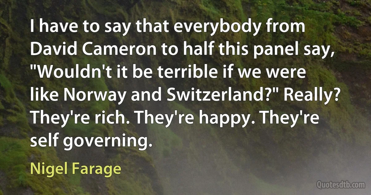 I have to say that everybody from David Cameron to half this panel say, "Wouldn't it be terrible if we were like Norway and Switzerland?" Really? They're rich. They're happy. They're self governing. (Nigel Farage)