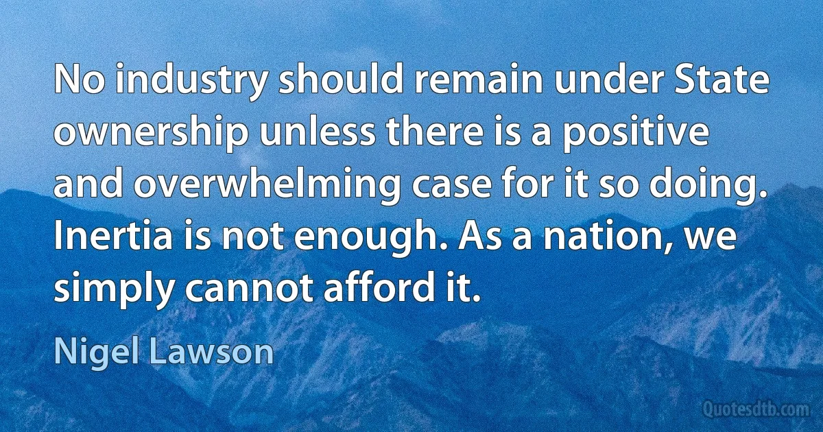 No industry should remain under State ownership unless there is a positive and overwhelming case for it so doing. Inertia is not enough. As a nation, we simply cannot afford it. (Nigel Lawson)