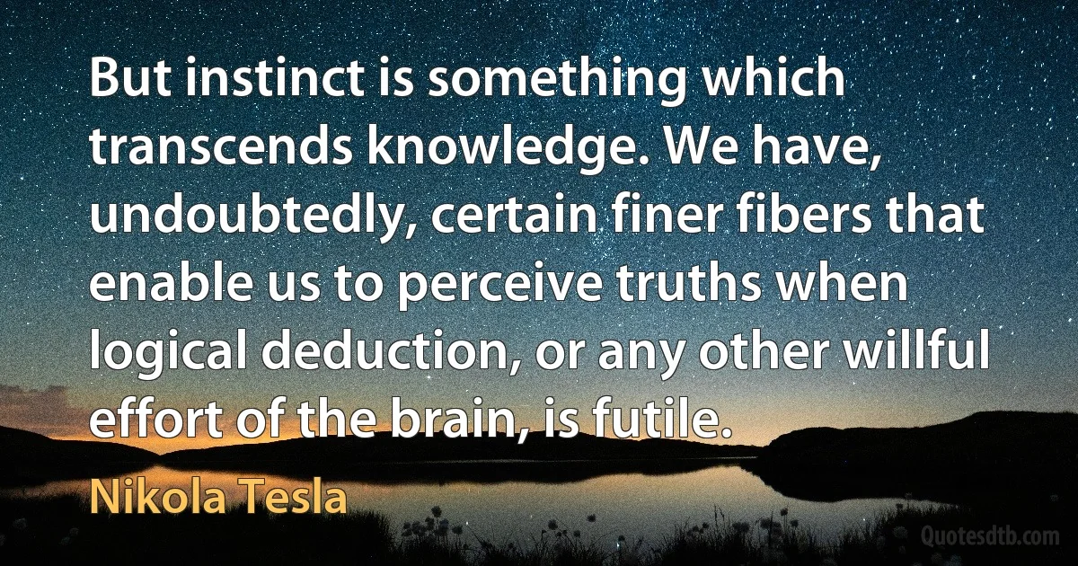 But instinct is something which transcends knowledge. We have, undoubtedly, certain finer fibers that enable us to perceive truths when logical deduction, or any other willful effort of the brain, is futile. (Nikola Tesla)