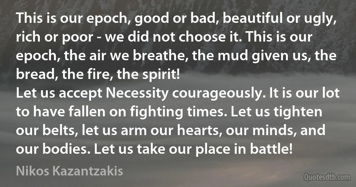 This is our epoch, good or bad, beautiful or ugly, rich or poor - we did not choose it. This is our epoch, the air we breathe, the mud given us, the bread, the fire, the spirit!
Let us accept Necessity courageously. It is our lot to have fallen on fighting times. Let us tighten our belts, let us arm our hearts, our minds, and our bodies. Let us take our place in battle! (Nikos Kazantzakis)