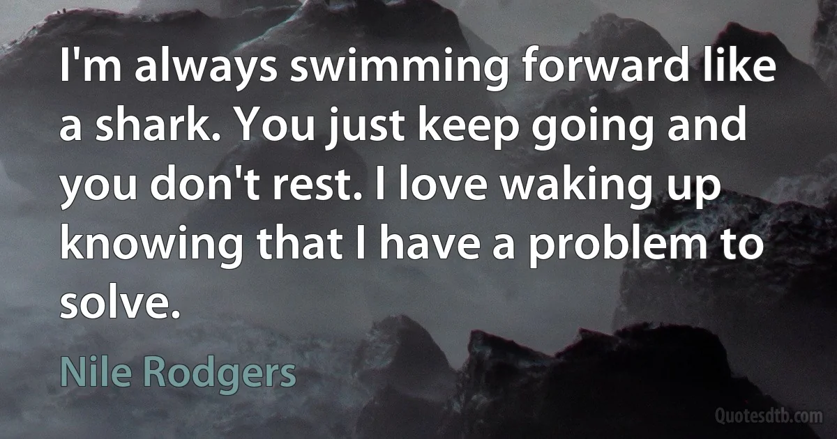 I'm always swimming forward like a shark. You just keep going and you don't rest. I love waking up knowing that I have a problem to solve. (Nile Rodgers)