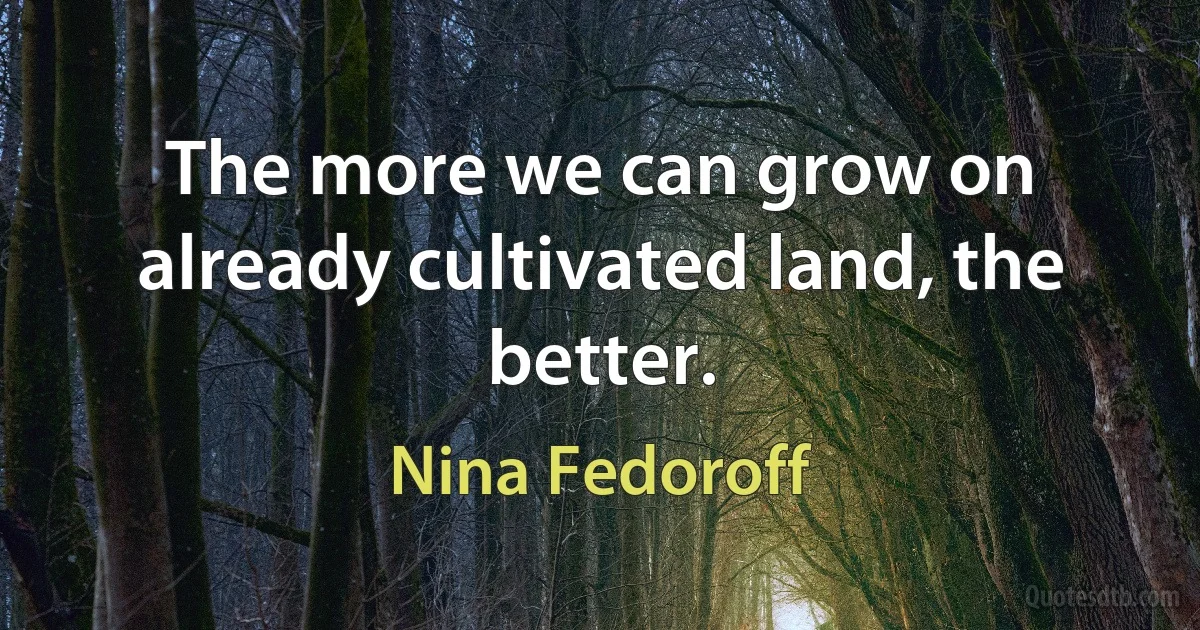 The more we can grow on already cultivated land, the better. (Nina Fedoroff)