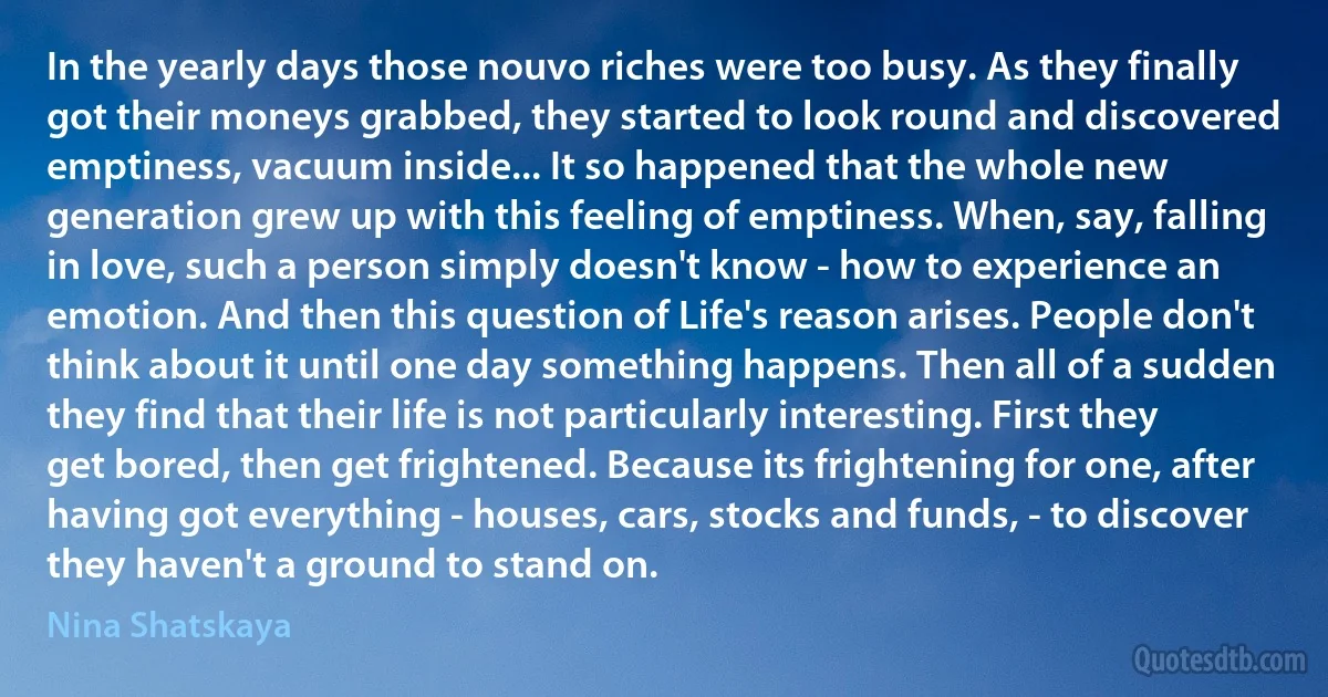 In the yearly days those nouvo riches were too busy. As they finally got their moneys grabbed, they started to look round and discovered emptiness, vacuum inside... It so happened that the whole new generation grew up with this feeling of emptiness. When, say, falling in love, such a person simply doesn't know - how to experience an emotion. And then this question of Life's reason arises. People don't think about it until one day something happens. Then all of a sudden they find that their life is not particularly interesting. First they get bored, then get frightened. Because its frightening for one, after having got everything - houses, cars, stocks and funds, - to discover they haven't a ground to stand on. (Nina Shatskaya)