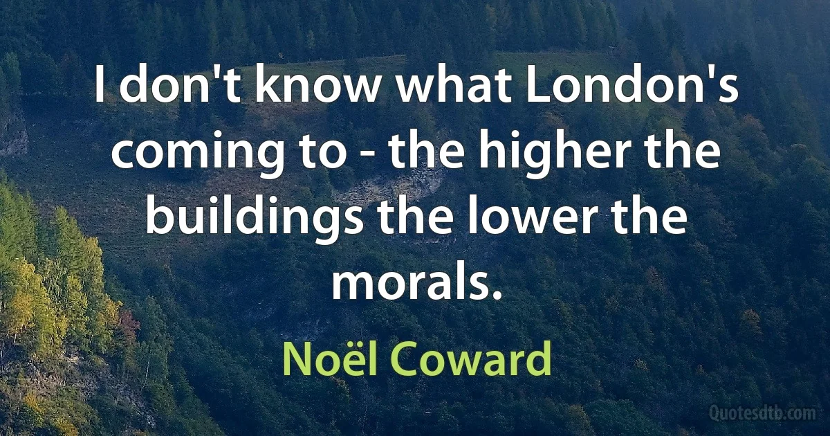 I don't know what London's coming to - the higher the buildings the lower the morals. (Noël Coward)