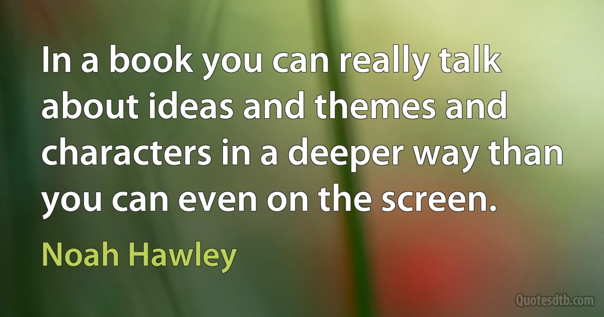 In a book you can really talk about ideas and themes and characters in a deeper way than you can even on the screen. (Noah Hawley)