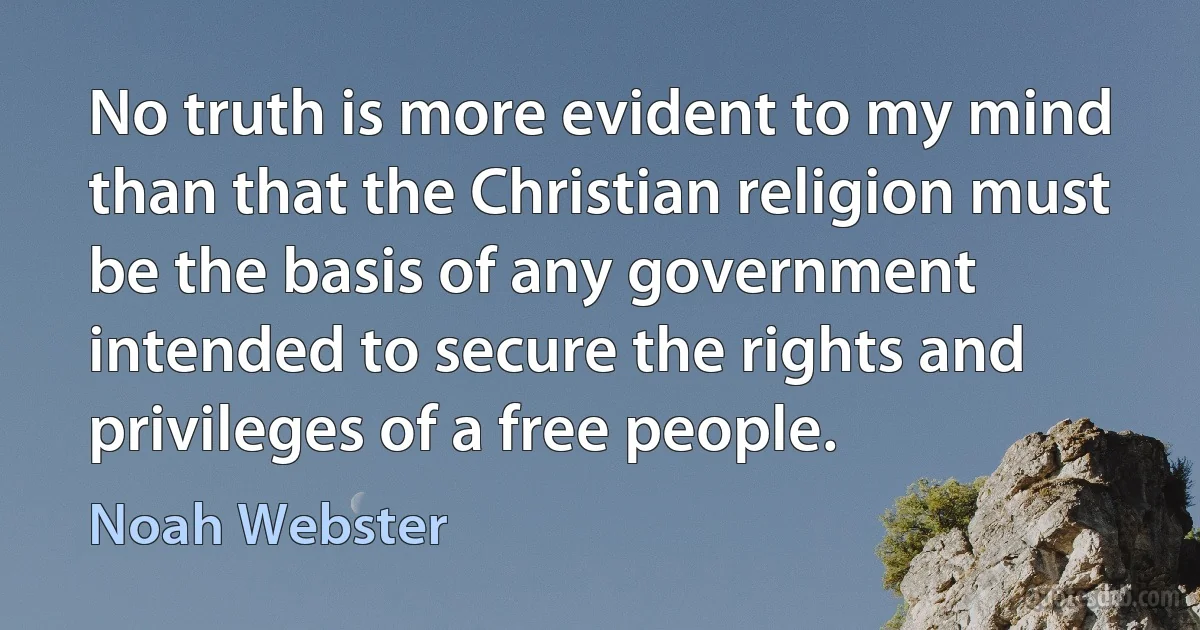 No truth is more evident to my mind than that the Christian religion must be the basis of any government intended to secure the rights and privileges of a free people. (Noah Webster)