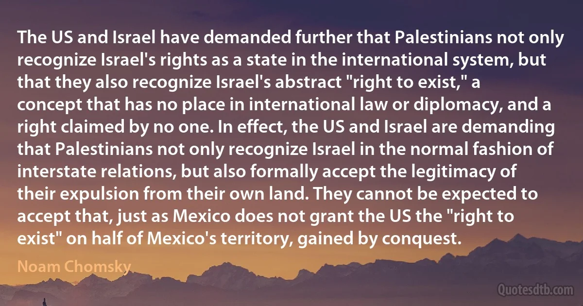 The US and Israel have demanded further that Palestinians not only recognize Israel's rights as a state in the international system, but that they also recognize Israel's abstract "right to exist," a concept that has no place in international law or diplomacy, and a right claimed by no one. In effect, the US and Israel are demanding that Palestinians not only recognize Israel in the normal fashion of interstate relations, but also formally accept the legitimacy of their expulsion from their own land. They cannot be expected to accept that, just as Mexico does not grant the US the "right to exist" on half of Mexico's territory, gained by conquest. (Noam Chomsky)