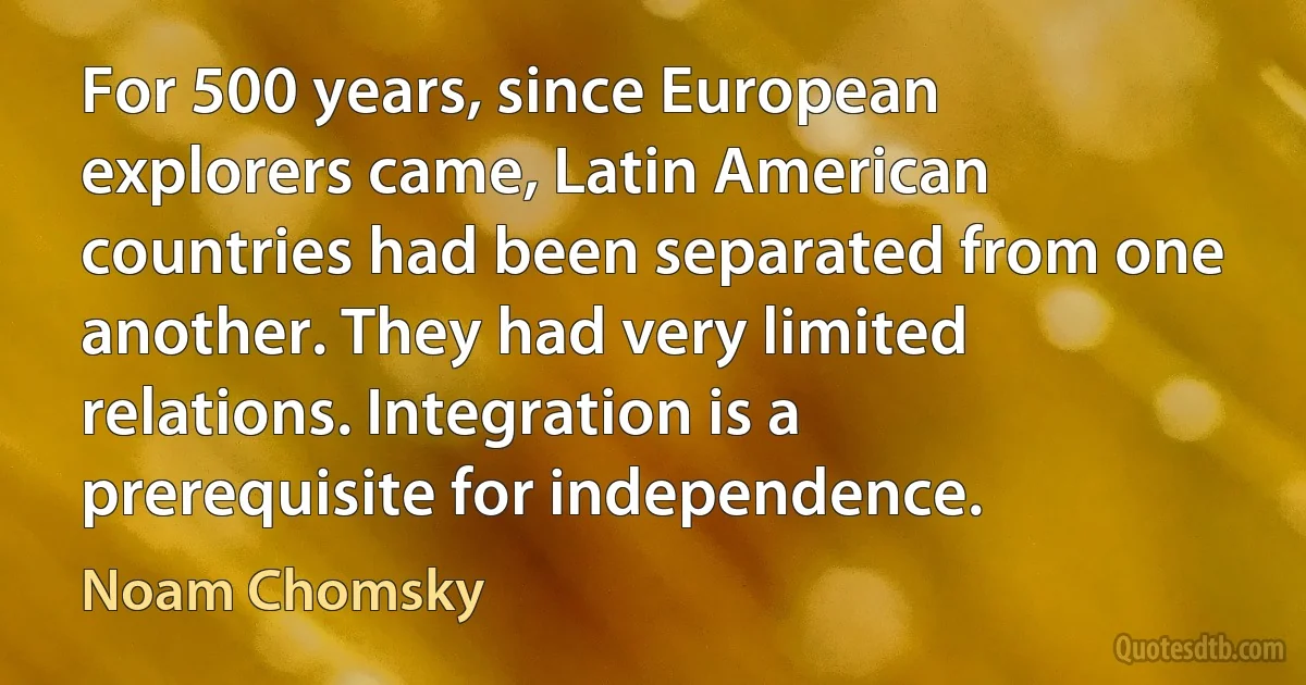 For 500 years, since European explorers came, Latin American countries had been separated from one another. They had very limited relations. Integration is a prerequisite for independence. (Noam Chomsky)