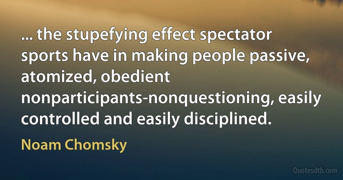 ... the stupefying effect spectator sports have in making people passive, atomized, obedient nonparticipants-nonquestioning, easily controlled and easily disciplined. (Noam Chomsky)