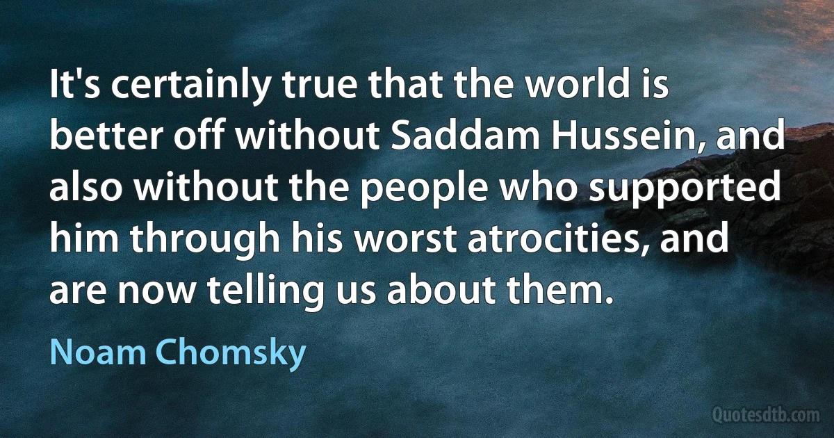 It's certainly true that the world is better off without Saddam Hussein, and also without the people who supported him through his worst atrocities, and are now telling us about them. (Noam Chomsky)